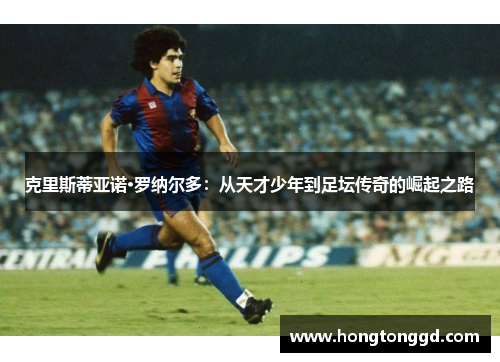 克里斯蒂亚诺·罗纳尔多：从天才少年到足坛传奇的崛起之路