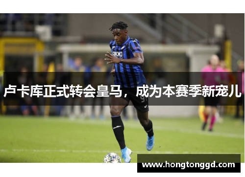 卢卡库正式转会皇马，成为本赛季新宠儿