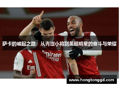 萨卡的崛起之路：从青涩小将到英超明星的奋斗与荣耀