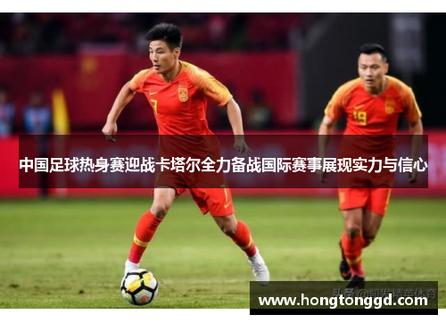 中国足球热身赛迎战卡塔尔全力备战国际赛事展现实力与信心