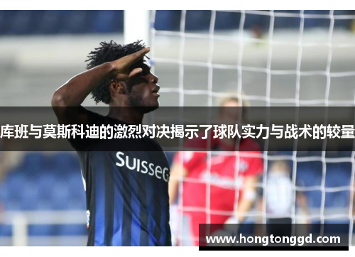 库班与莫斯科迪的激烈对决揭示了球队实力与战术的较量