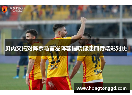 贝内文托对阵罗马首发阵容揭晓球迷期待精彩对决